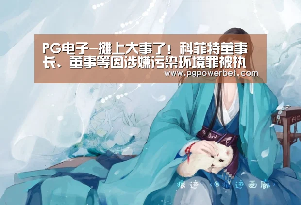 PG电子-摊上大事了!科菲特董事长、董事等因涉嫌污染环境罪被执行逮捕(图1) PG下载